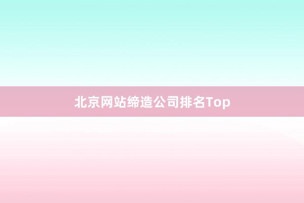 北京网站缔造公司排名Top